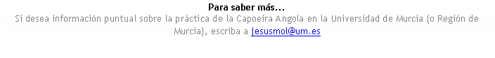 Cuadro de texto: Para saber ms...Si desea informacin puntual sobre la prctica de la Capoeira Angola en la Universidad de Murcia (o Regin de Murcia), escriba a jesusmol@um.es